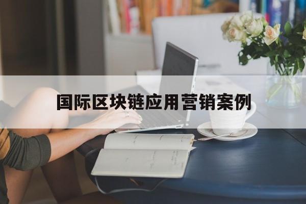 国际区块链应用营销案例(区块链应用成功案例) 国际区块链应用营销案例(区块链应用成功案例)